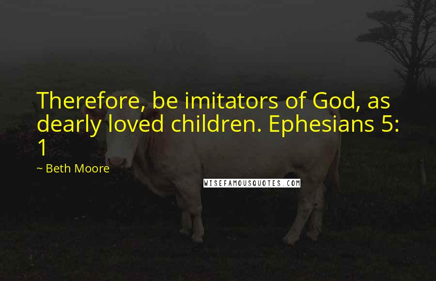 Beth Moore Quotes: Therefore, be imitators of God, as dearly loved children. Ephesians 5: 1