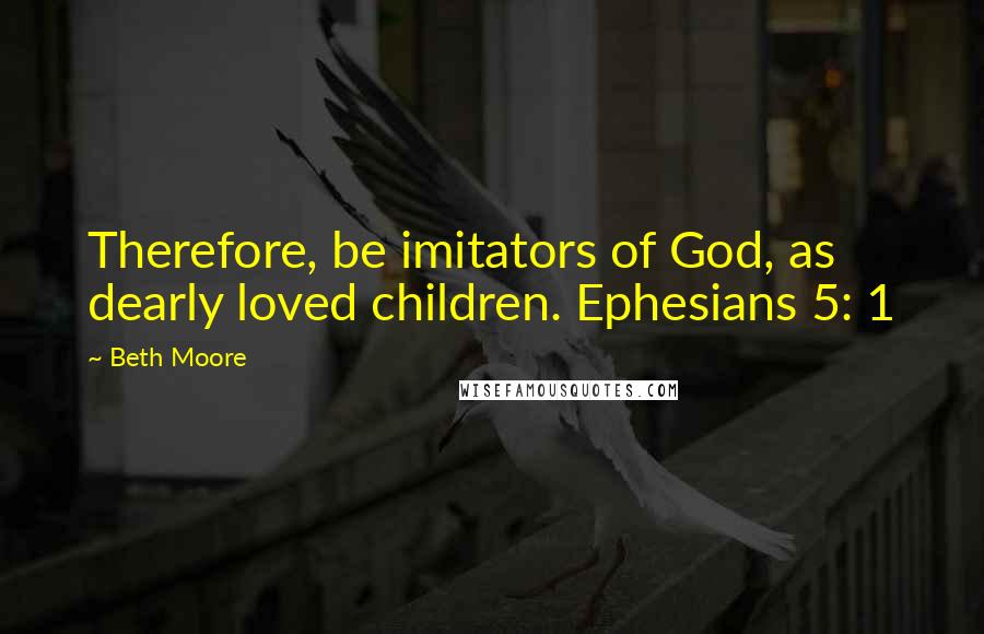 Beth Moore Quotes: Therefore, be imitators of God, as dearly loved children. Ephesians 5: 1