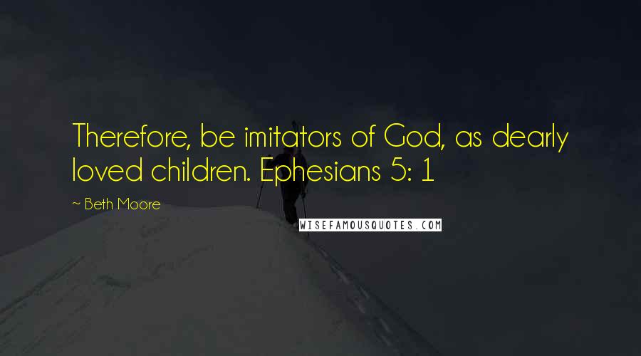 Beth Moore Quotes: Therefore, be imitators of God, as dearly loved children. Ephesians 5: 1