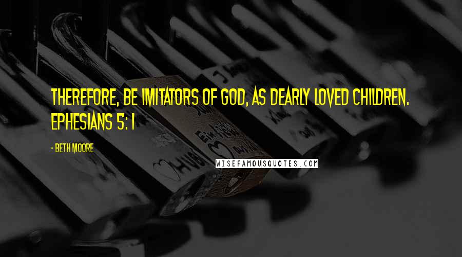 Beth Moore Quotes: Therefore, be imitators of God, as dearly loved children. Ephesians 5: 1