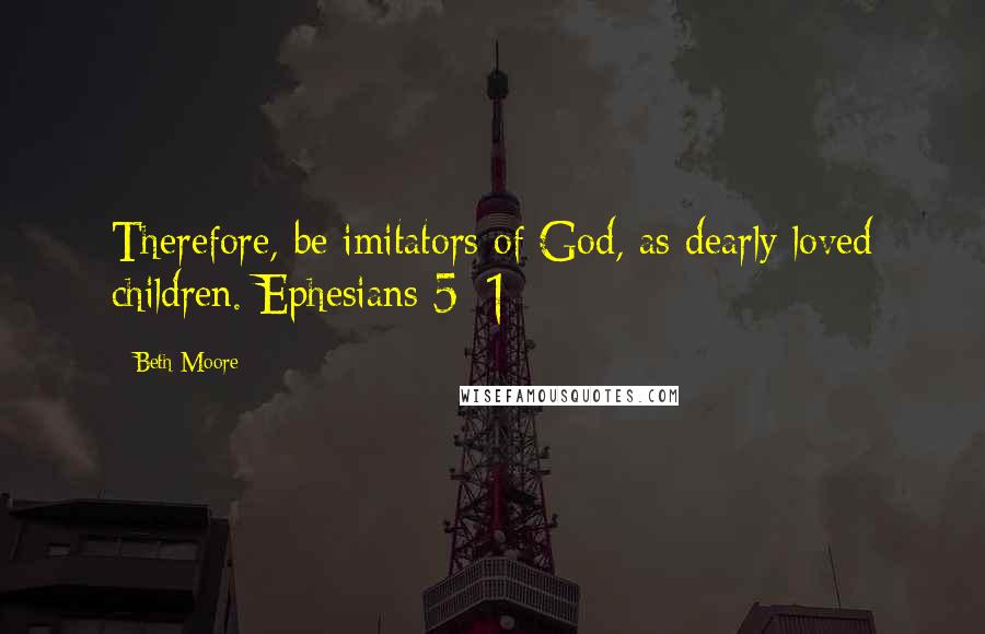 Beth Moore Quotes: Therefore, be imitators of God, as dearly loved children. Ephesians 5: 1