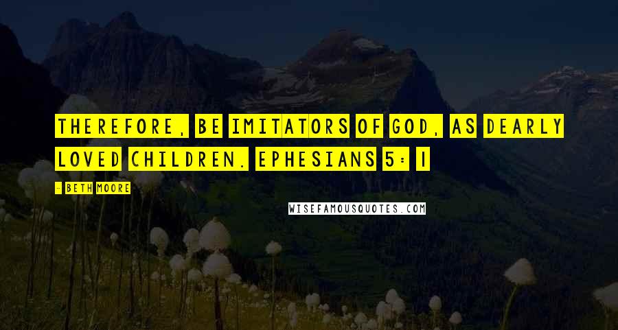 Beth Moore Quotes: Therefore, be imitators of God, as dearly loved children. Ephesians 5: 1