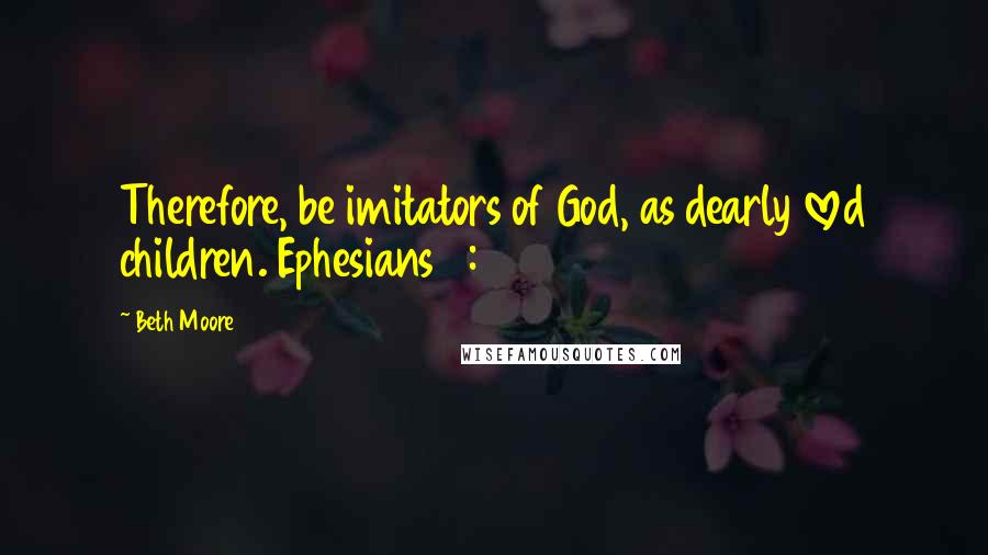 Beth Moore Quotes: Therefore, be imitators of God, as dearly loved children. Ephesians 5: 1