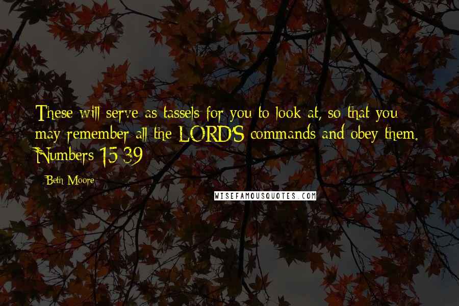 Beth Moore Quotes: These will serve as tassels for you to look at, so that you may remember all the LORD'S commands and obey them. Numbers 15:39