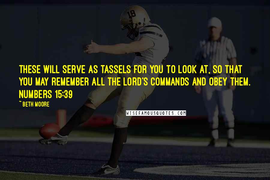 Beth Moore Quotes: These will serve as tassels for you to look at, so that you may remember all the LORD'S commands and obey them. Numbers 15:39