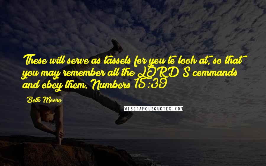 Beth Moore Quotes: These will serve as tassels for you to look at, so that you may remember all the LORD'S commands and obey them. Numbers 15:39