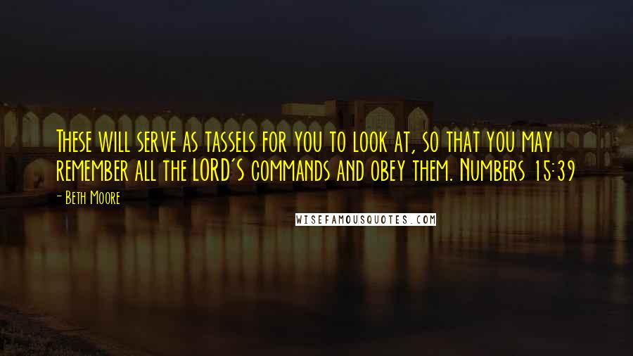 Beth Moore Quotes: These will serve as tassels for you to look at, so that you may remember all the LORD'S commands and obey them. Numbers 15:39