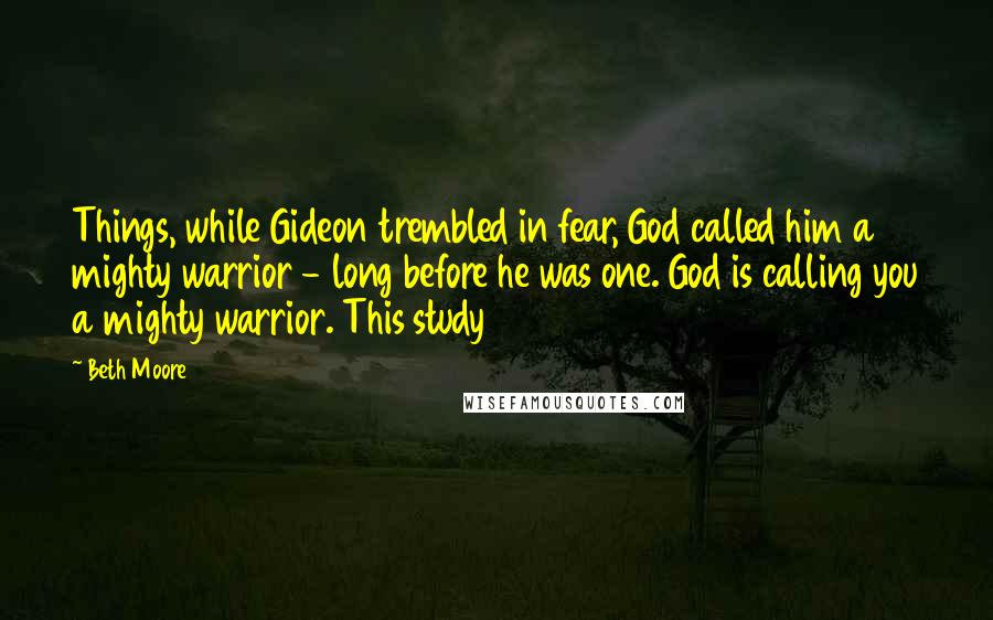 Beth Moore Quotes: Things, while Gideon trembled in fear, God called him a mighty warrior - long before he was one. God is calling you a mighty warrior. This study