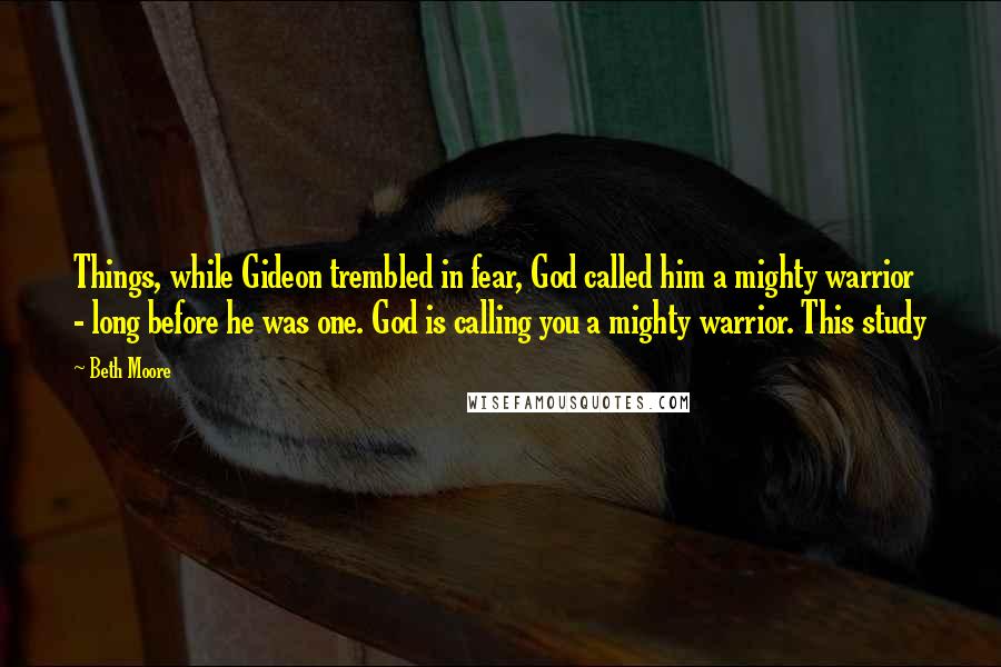 Beth Moore Quotes: Things, while Gideon trembled in fear, God called him a mighty warrior - long before he was one. God is calling you a mighty warrior. This study