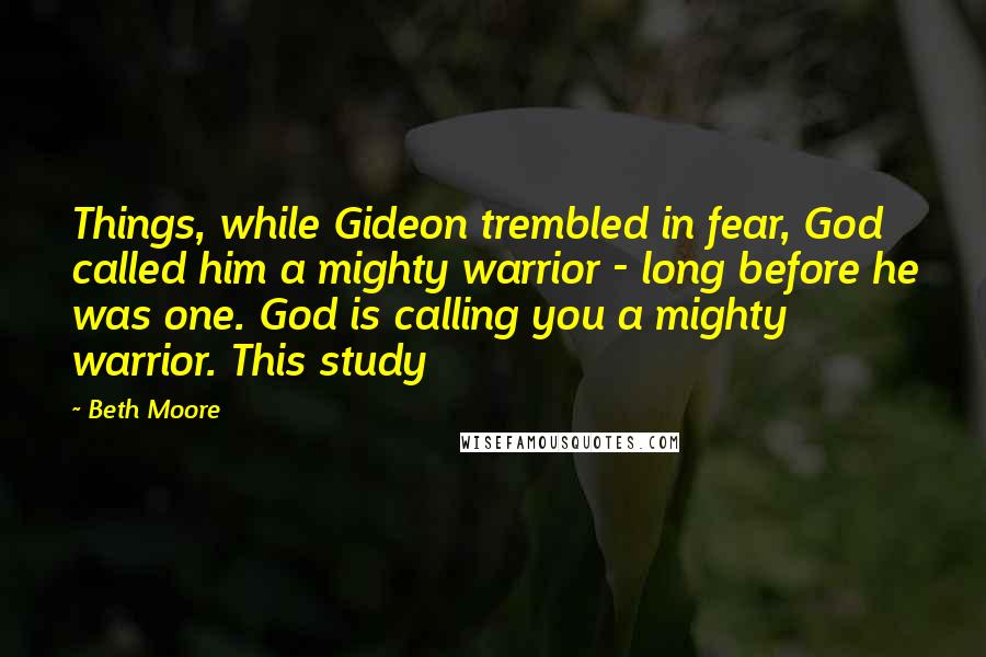 Beth Moore Quotes: Things, while Gideon trembled in fear, God called him a mighty warrior - long before he was one. God is calling you a mighty warrior. This study