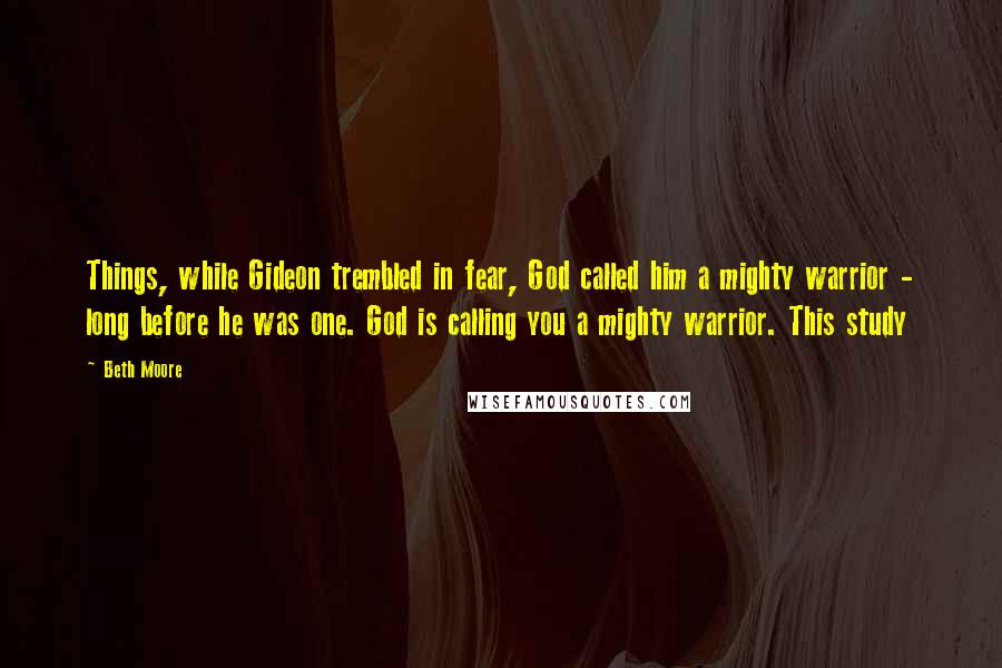 Beth Moore Quotes: Things, while Gideon trembled in fear, God called him a mighty warrior - long before he was one. God is calling you a mighty warrior. This study