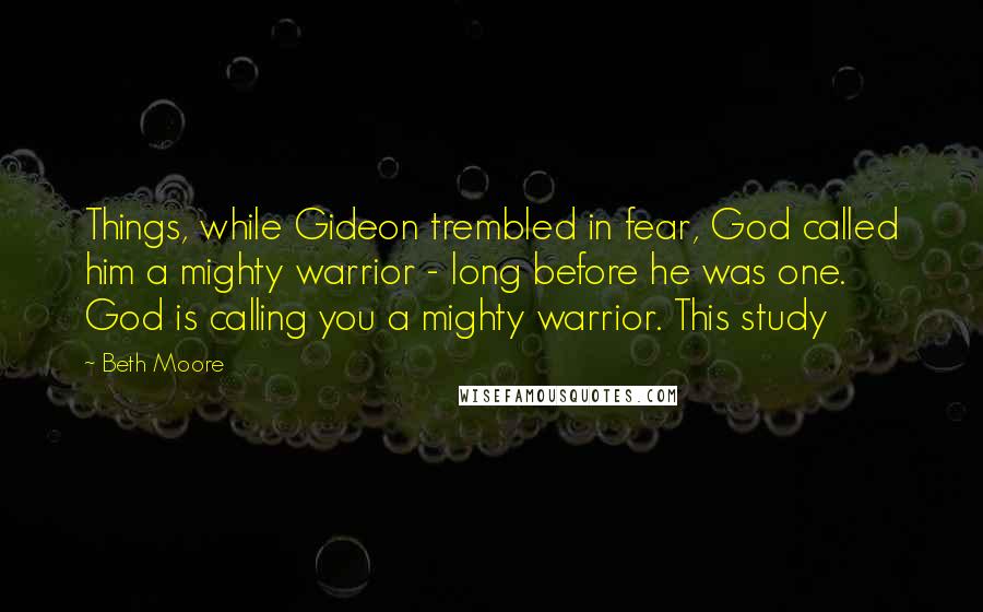 Beth Moore Quotes: Things, while Gideon trembled in fear, God called him a mighty warrior - long before he was one. God is calling you a mighty warrior. This study