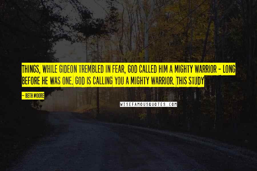 Beth Moore Quotes: Things, while Gideon trembled in fear, God called him a mighty warrior - long before he was one. God is calling you a mighty warrior. This study