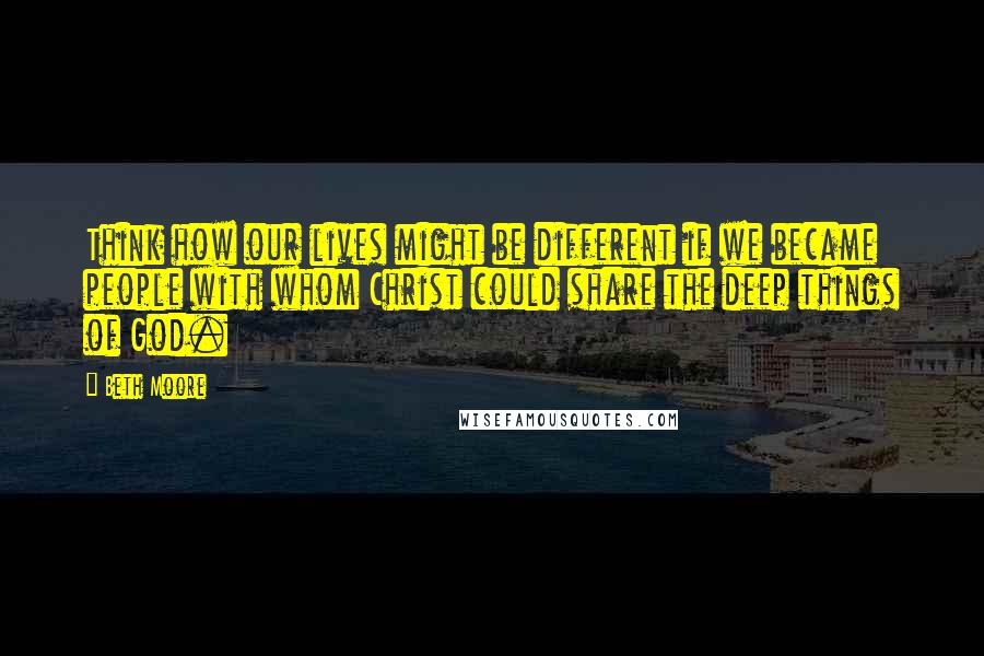 Beth Moore Quotes: Think how our lives might be different if we became people with whom Christ could share the deep things of God.