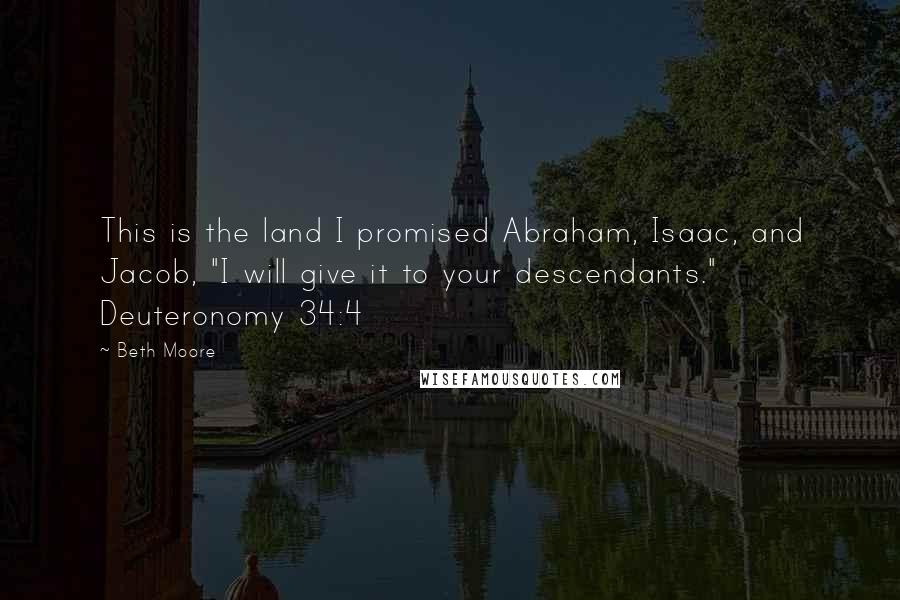 Beth Moore Quotes: This is the land I promised Abraham, Isaac, and Jacob, "I will give it to your descendants." Deuteronomy 34:4