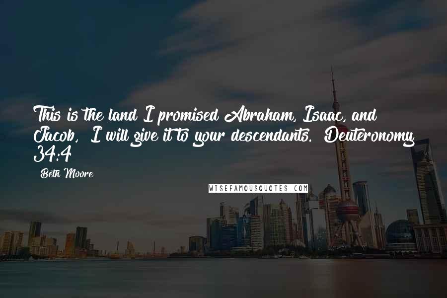 Beth Moore Quotes: This is the land I promised Abraham, Isaac, and Jacob, "I will give it to your descendants." Deuteronomy 34:4