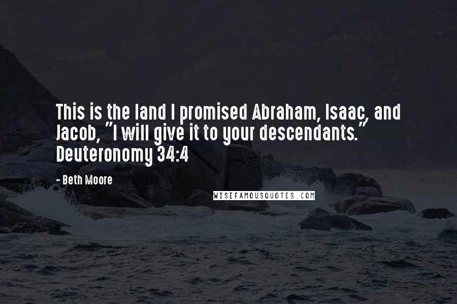 Beth Moore Quotes: This is the land I promised Abraham, Isaac, and Jacob, "I will give it to your descendants." Deuteronomy 34:4