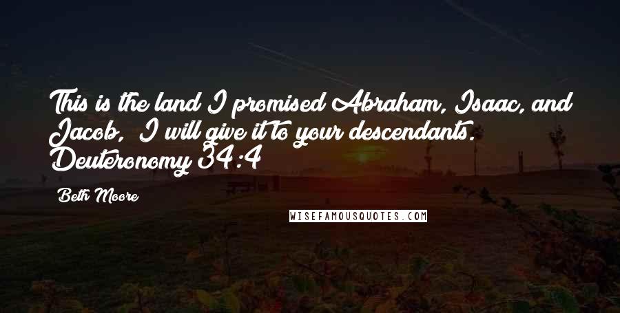 Beth Moore Quotes: This is the land I promised Abraham, Isaac, and Jacob, "I will give it to your descendants." Deuteronomy 34:4