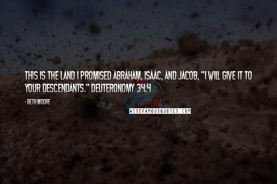 Beth Moore Quotes: This is the land I promised Abraham, Isaac, and Jacob, "I will give it to your descendants." Deuteronomy 34:4