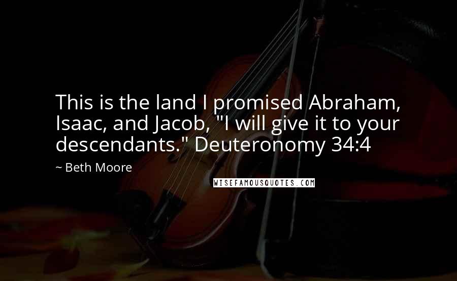 Beth Moore Quotes: This is the land I promised Abraham, Isaac, and Jacob, "I will give it to your descendants." Deuteronomy 34:4