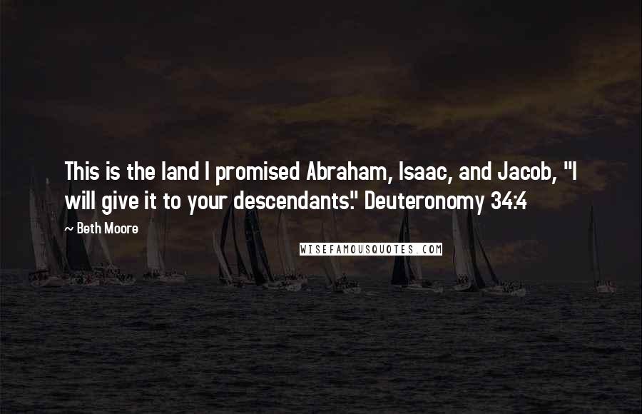 Beth Moore Quotes: This is the land I promised Abraham, Isaac, and Jacob, "I will give it to your descendants." Deuteronomy 34:4