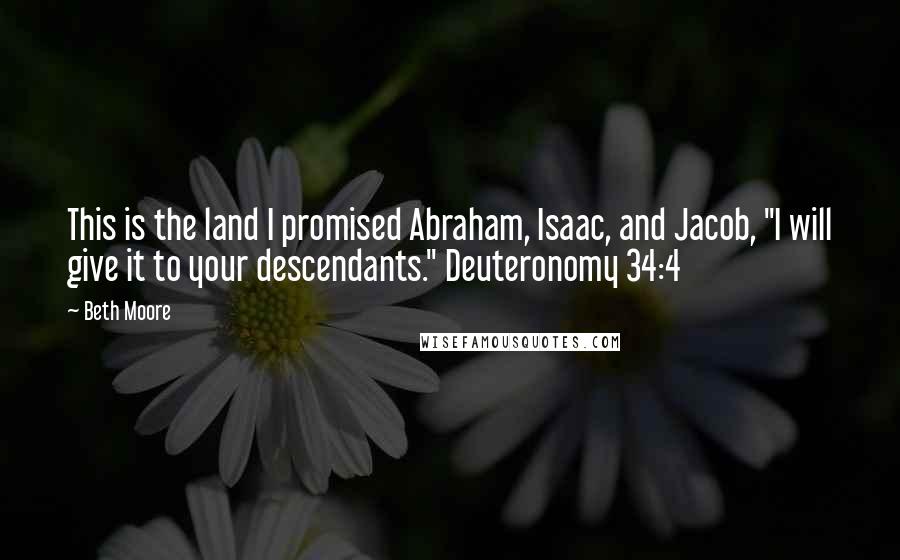 Beth Moore Quotes: This is the land I promised Abraham, Isaac, and Jacob, "I will give it to your descendants." Deuteronomy 34:4