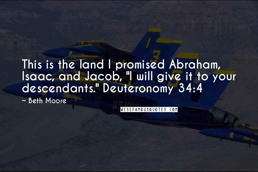 Beth Moore Quotes: This is the land I promised Abraham, Isaac, and Jacob, "I will give it to your descendants." Deuteronomy 34:4