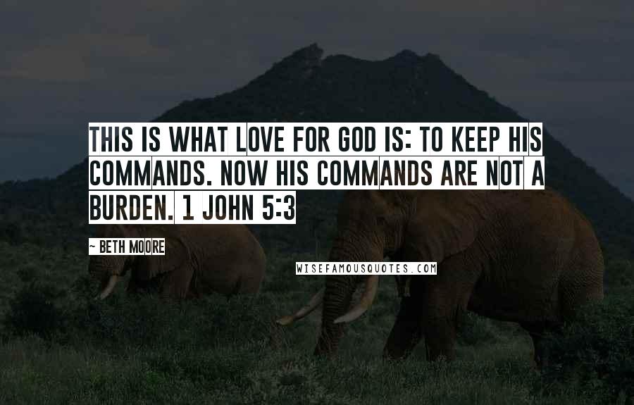 Beth Moore Quotes: This is what love for God is: to keep His commands. Now His commands are not a burden. 1 John 5:3