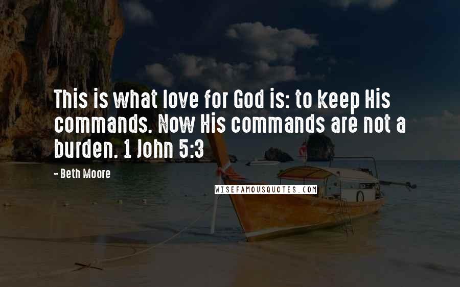 Beth Moore Quotes: This is what love for God is: to keep His commands. Now His commands are not a burden. 1 John 5:3