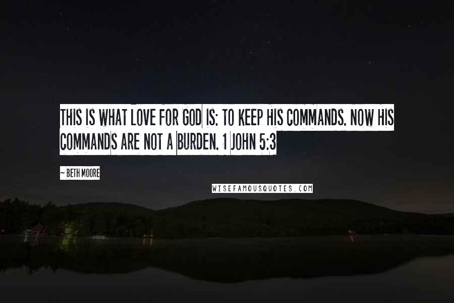 Beth Moore Quotes: This is what love for God is: to keep His commands. Now His commands are not a burden. 1 John 5:3