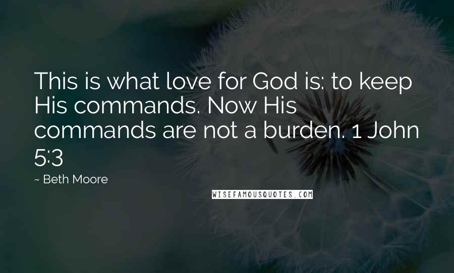 Beth Moore Quotes: This is what love for God is: to keep His commands. Now His commands are not a burden. 1 John 5:3