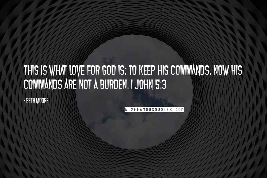 Beth Moore Quotes: This is what love for God is: to keep His commands. Now His commands are not a burden. 1 John 5:3
