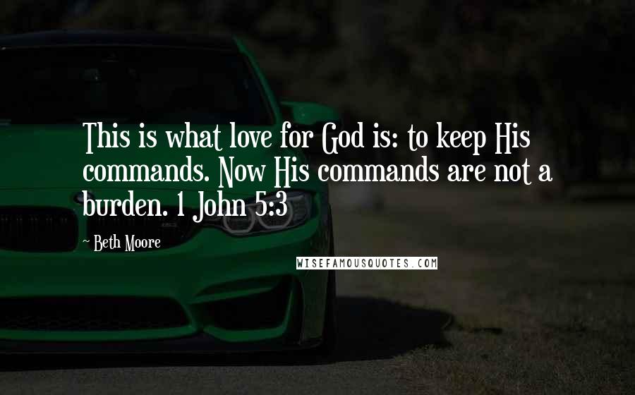 Beth Moore Quotes: This is what love for God is: to keep His commands. Now His commands are not a burden. 1 John 5:3