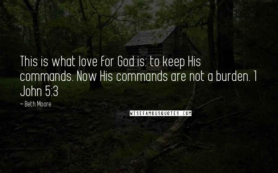 Beth Moore Quotes: This is what love for God is: to keep His commands. Now His commands are not a burden. 1 John 5:3