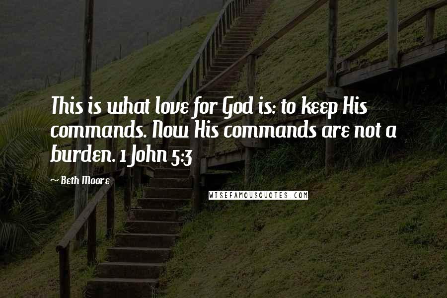 Beth Moore Quotes: This is what love for God is: to keep His commands. Now His commands are not a burden. 1 John 5:3