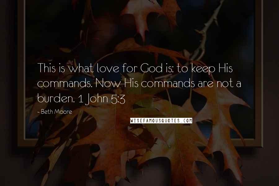 Beth Moore Quotes: This is what love for God is: to keep His commands. Now His commands are not a burden. 1 John 5:3