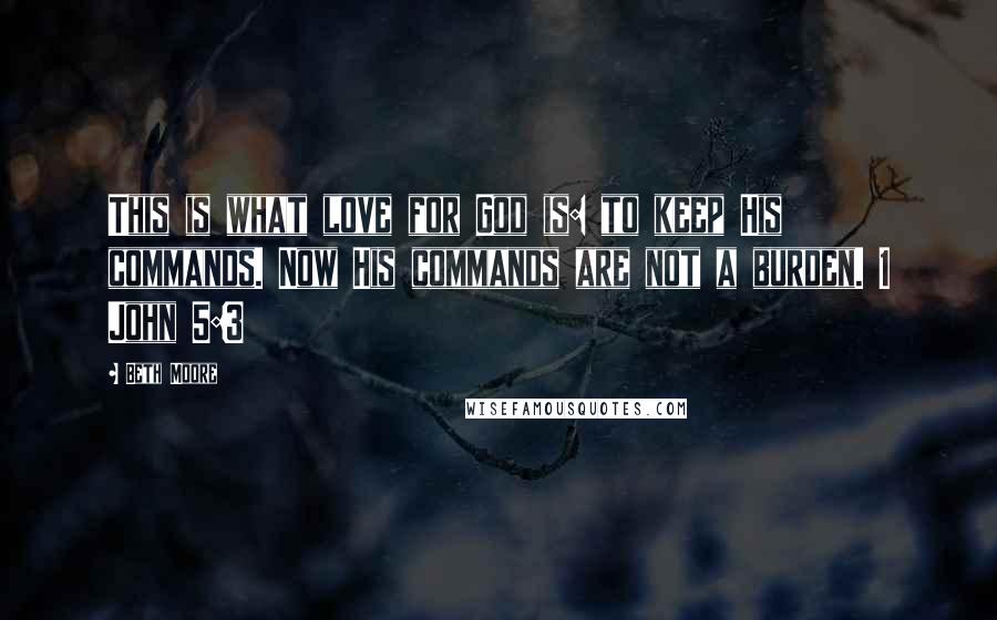 Beth Moore Quotes: This is what love for God is: to keep His commands. Now His commands are not a burden. 1 John 5:3