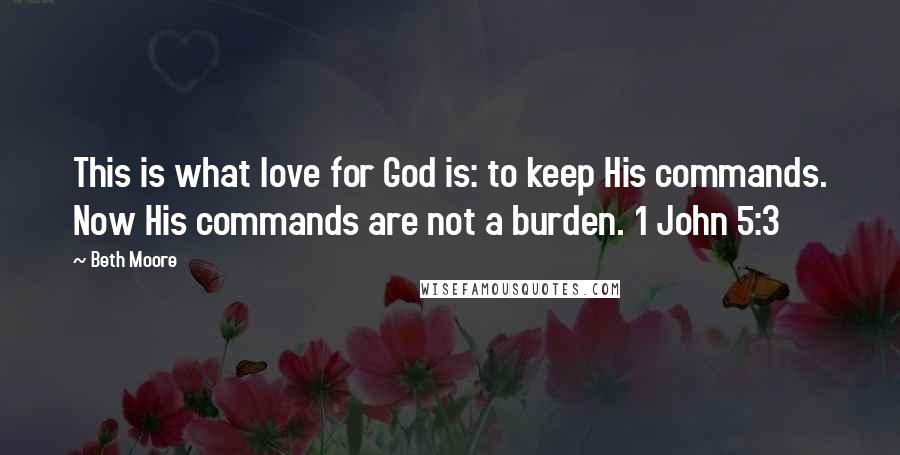 Beth Moore Quotes: This is what love for God is: to keep His commands. Now His commands are not a burden. 1 John 5:3