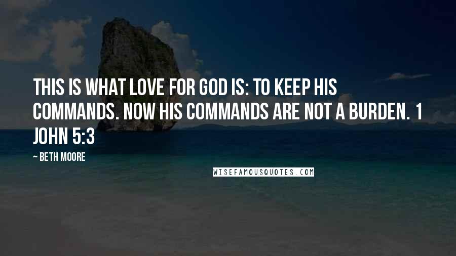 Beth Moore Quotes: This is what love for God is: to keep His commands. Now His commands are not a burden. 1 John 5:3