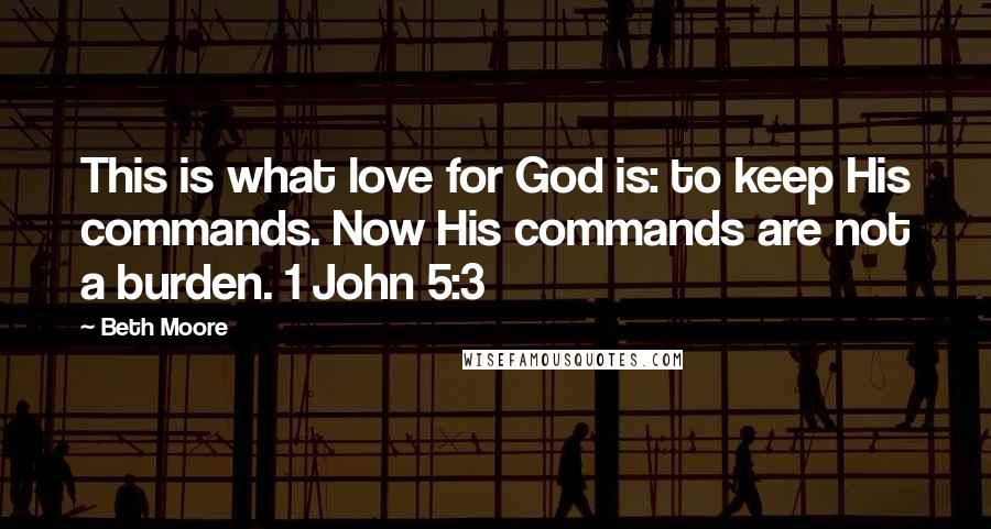 Beth Moore Quotes: This is what love for God is: to keep His commands. Now His commands are not a burden. 1 John 5:3