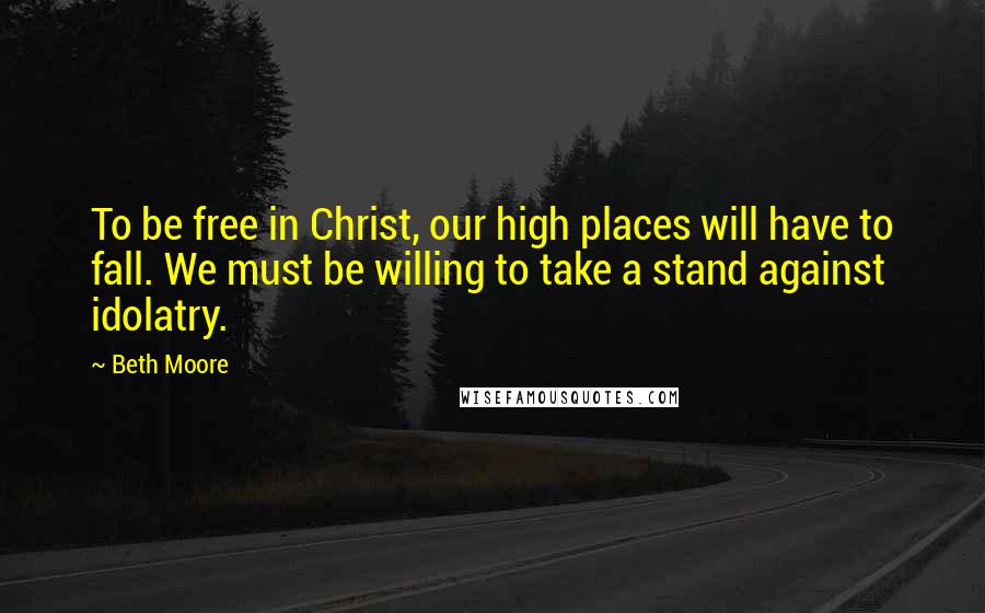 Beth Moore Quotes: To be free in Christ, our high places will have to fall. We must be willing to take a stand against idolatry.