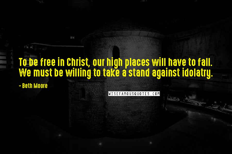 Beth Moore Quotes: To be free in Christ, our high places will have to fall. We must be willing to take a stand against idolatry.