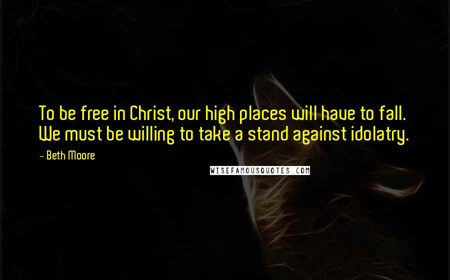 Beth Moore Quotes: To be free in Christ, our high places will have to fall. We must be willing to take a stand against idolatry.