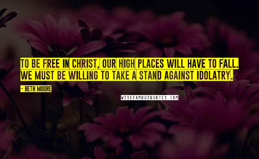 Beth Moore Quotes: To be free in Christ, our high places will have to fall. We must be willing to take a stand against idolatry.