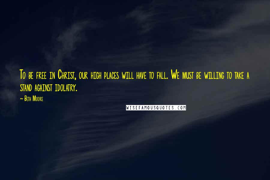 Beth Moore Quotes: To be free in Christ, our high places will have to fall. We must be willing to take a stand against idolatry.