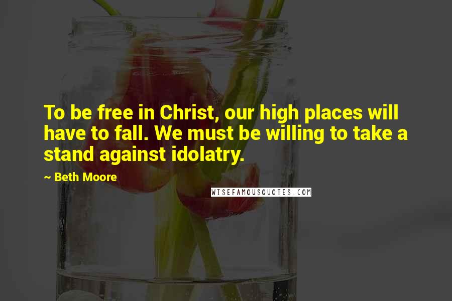 Beth Moore Quotes: To be free in Christ, our high places will have to fall. We must be willing to take a stand against idolatry.