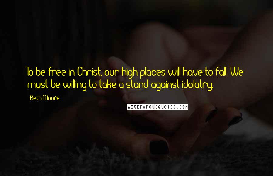 Beth Moore Quotes: To be free in Christ, our high places will have to fall. We must be willing to take a stand against idolatry.