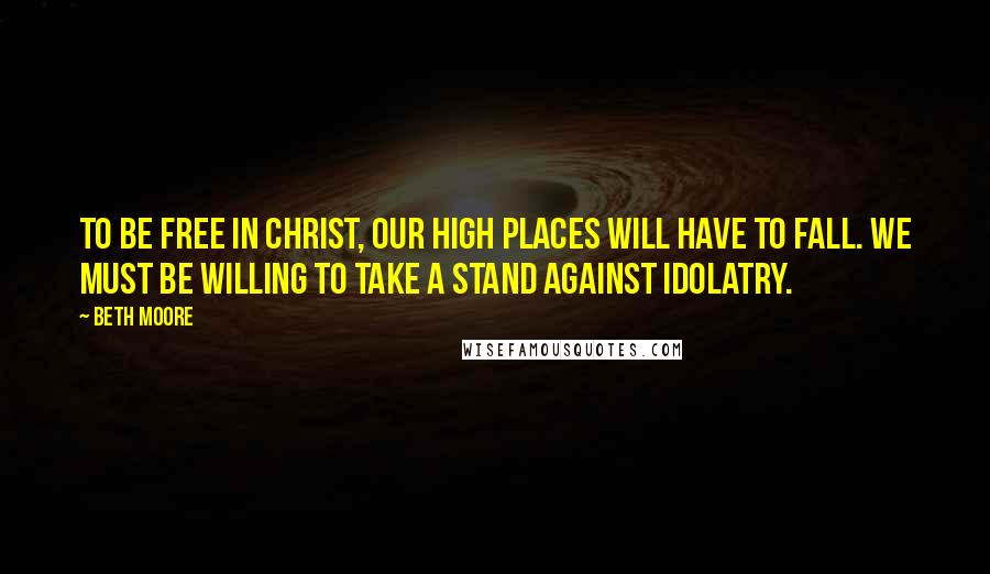 Beth Moore Quotes: To be free in Christ, our high places will have to fall. We must be willing to take a stand against idolatry.