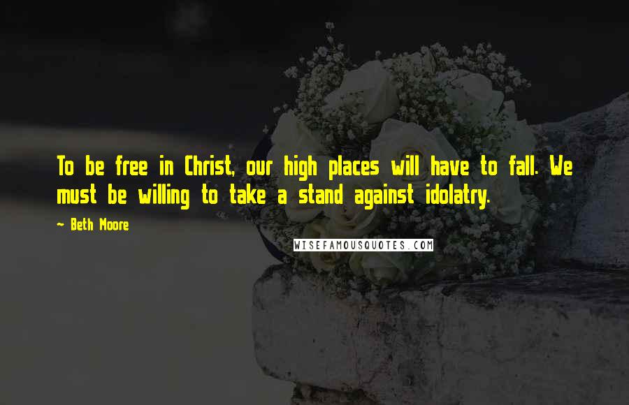Beth Moore Quotes: To be free in Christ, our high places will have to fall. We must be willing to take a stand against idolatry.