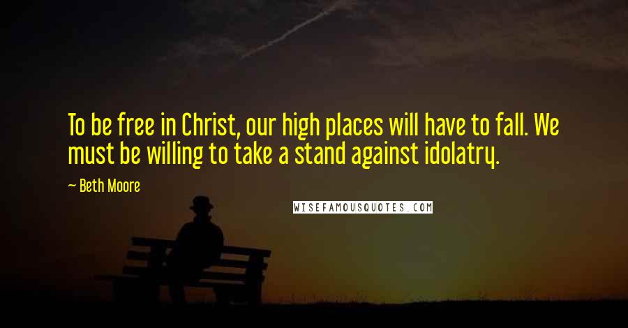 Beth Moore Quotes: To be free in Christ, our high places will have to fall. We must be willing to take a stand against idolatry.